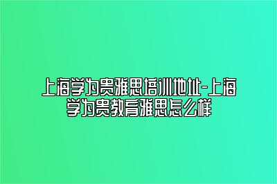 上海学为贵雅思培训地址-上海学为贵教育雅思怎么样