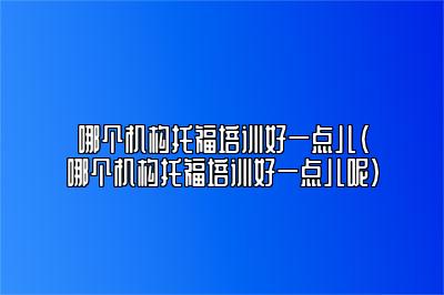 哪个机构托福培训好一点儿(哪个机构托福培训好一点儿呢)