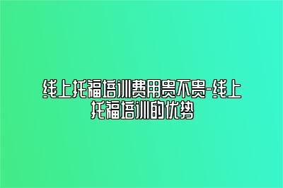 线上托福培训费用贵不贵-线上托福培训的优势