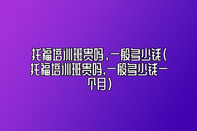 托福培训班贵吗，一般多少钱(托福培训班贵吗,一般多少钱一个月)