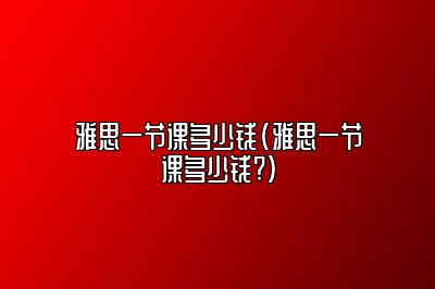 雅思一节课多少钱(雅思一节课多少钱?)