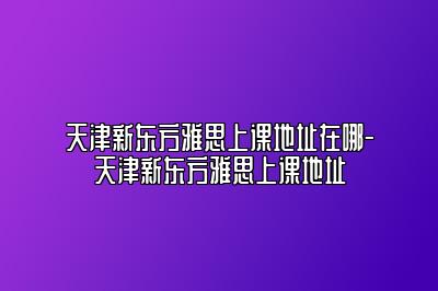 天津新东方雅思上课地址在哪-天津新东方雅思上课地址