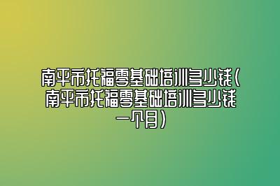 南平市托福零基础培训多少钱(南平市托福零基础培训多少钱一个月)