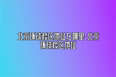 北京环球校区地址在哪里-北京环球校区地址