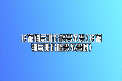 托福辅导班价格贵不贵(托福辅导班价格贵不贵呀)