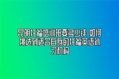 昆明托福培训班要多少钱-如何挑选到适合自身的托福英语补习机构