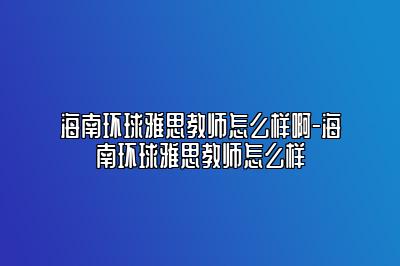 海南环球雅思教师怎么样啊-海南环球雅思教师怎么样