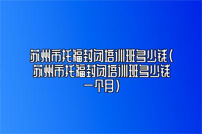 苏州市托福封闭培训班多少钱(苏州市托福封闭培训班多少钱一个月)