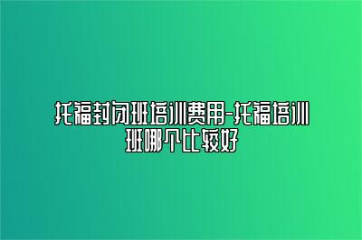 托福封闭班培训费用-托福培训班哪个比较好