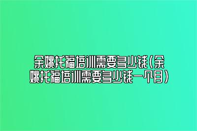 余姚托福培训需要多少钱(余姚托福培训需要多少钱一个月)