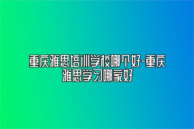 重庆雅思培训学校哪个好-重庆雅思学习哪家好