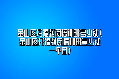 金山区托福封闭培训班多少钱(金山区托福封闭培训班多少钱一个月)