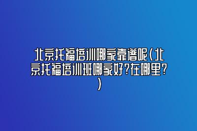 北京托福培训哪家靠谱呢(北京托福培训班哪家好?在哪里?)