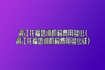 滨江托福培训机构费用多少(滨江托福培训机构费用多少钱)