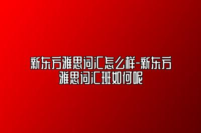 新东方雅思词汇怎么样-新东方雅思词汇班如何呢