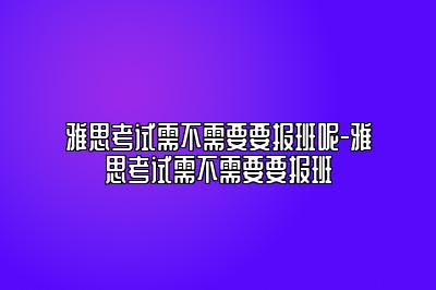 雅思考试需不需要要报班呢-雅思考试需不需要要报班