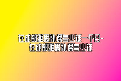 在成都雅思补课多少钱一个月-在成都雅思补课多少钱