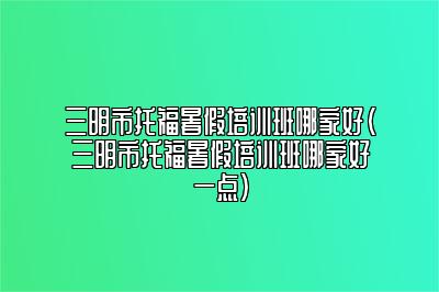 三明市托福暑假培训班哪家好(三明市托福暑假培训班哪家好一点)