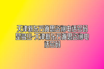 天津新东方雅思咨询电话号码是多少-天津新东方雅思咨询电话号码