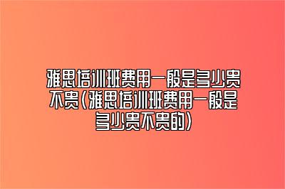 雅思培训班费用一般是多少贵不贵(雅思培训班费用一般是多少贵不贵的)