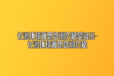 长沙环球雅思培训价格是多少-长沙环球雅思培训价格