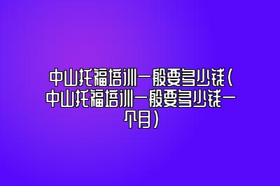 中山托福培训一般要多少钱(中山托福培训一般要多少钱一个月)