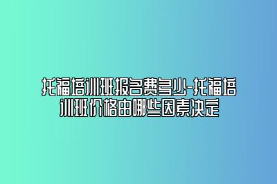 托福培训班报名费多少-托福培训班价格由哪些因素决定