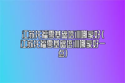 江苏托福零基础培训哪家好(江苏托福零基础培训哪家好一点)