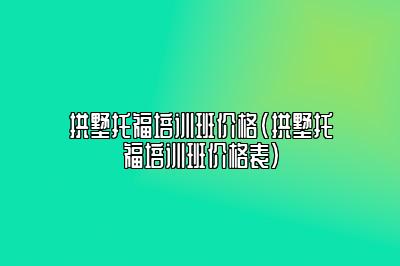 拱墅托福培训班价格(拱墅托福培训班价格表)