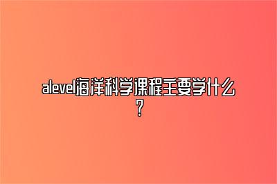 alevel海洋科学课程主要学什么？