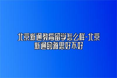 北京新通教育留学怎么样-北京新通的雅思好不好