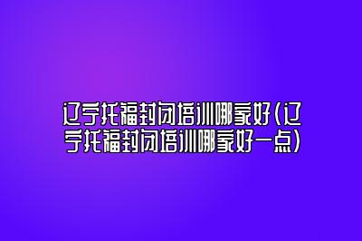 辽宁托福封闭培训哪家好(辽宁托福封闭培训哪家好一点)