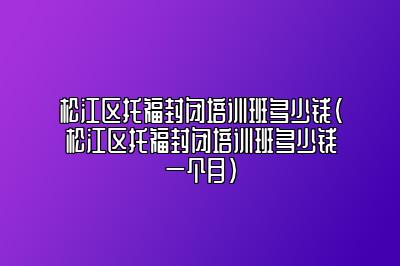 松江区托福封闭培训班多少钱(松江区托福封闭培训班多少钱一个月)