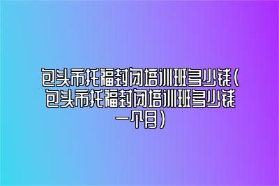 包头市托福封闭培训班多少钱(包头市托福封闭培训班多少钱一个月)