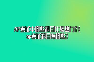 AP考试中哪些科目比较热门？(ap考试科目有哪些)