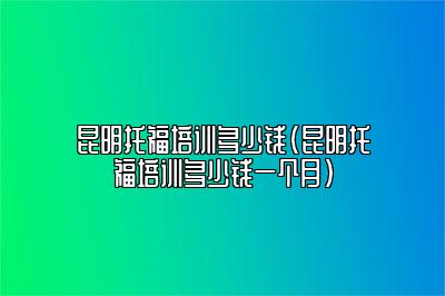 昆明托福培训多少钱(昆明托福培训多少钱一个月)