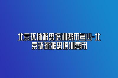 北京环球雅思培训费用多少-北京环球雅思培训费用