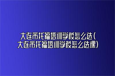 大连市托福培训学校怎么选(大连市托福培训学校怎么选课)