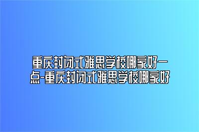 重庆封闭式雅思学校哪家好一点-重庆封闭式雅思学校哪家好