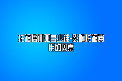 托福培训班多少钱-影响托福费用的因素