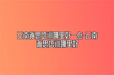 云南雅思培训哪里好一点-云南雅思培训哪里好