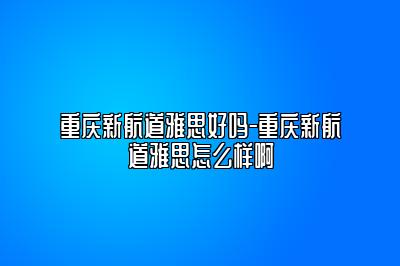 重庆新航道雅思好吗-重庆新航道雅思怎么样啊