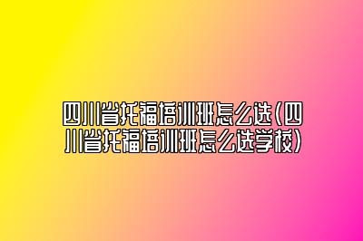 四川省托福培训班怎么选(四川省托福培训班怎么选学校)