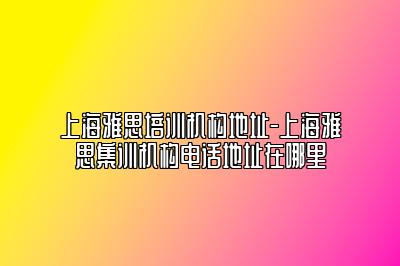 上海雅思培训机构地址-上海雅思集训机构电话地址在哪里