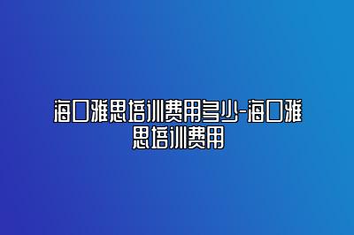 海口雅思培训费用多少-海口雅思培训费用