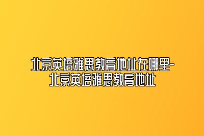 北京英培雅思教育地址在哪里-北京英培雅思教育地址