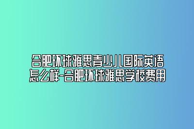 合肥环球雅思青少儿国际英语怎么样-合肥环球雅思学校费用