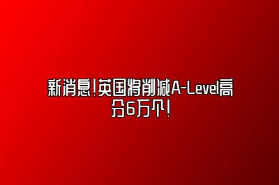 新消息！英国将削减A-Level高分6万个！