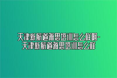 天津新航道雅思培训怎么样啊-天津新航道雅思培训怎么样