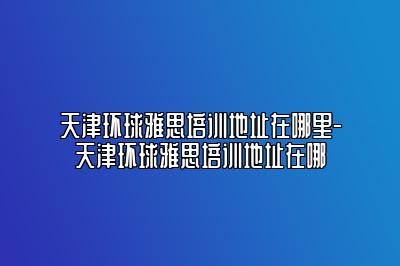 天津环球雅思培训地址在哪里-天津环球雅思培训地址在哪